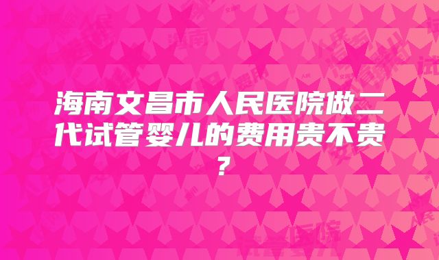 海南文昌市人民医院做二代试管婴儿的费用贵不贵？