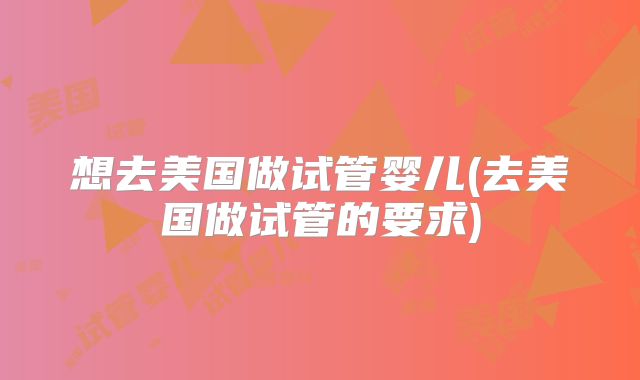 想去美国做试管婴儿(去美国做试管的要求)