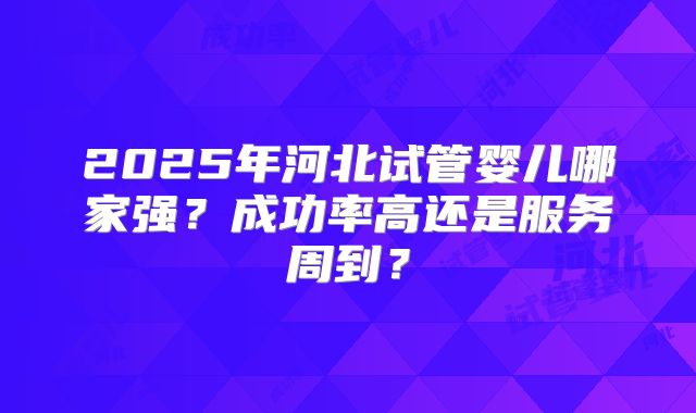 2025年河北试管婴儿哪家强？成功率高还是服务周到？
