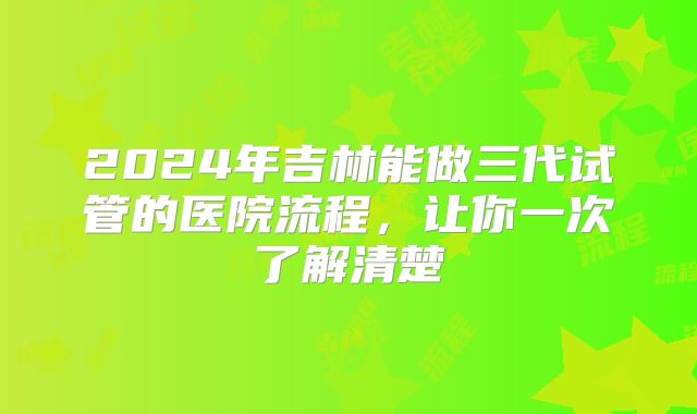 2024年吉林能做三代试管的医院流程,让你一次了解清楚