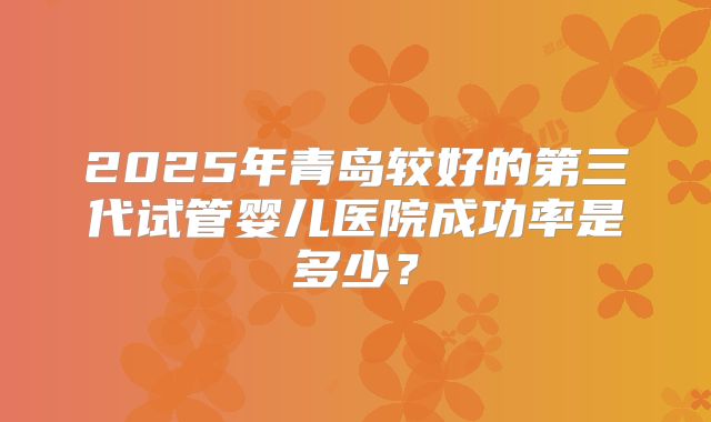 2025年青岛较好的第三代试管婴儿医院成功率是多少?
