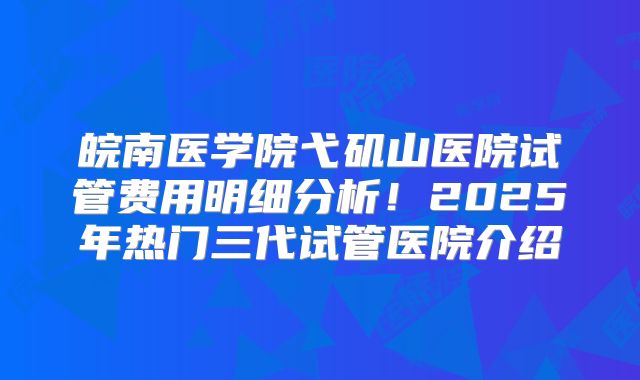 皖南医学院弋矶山医院试管费用明细分析!2025年热门三代试管医院介绍