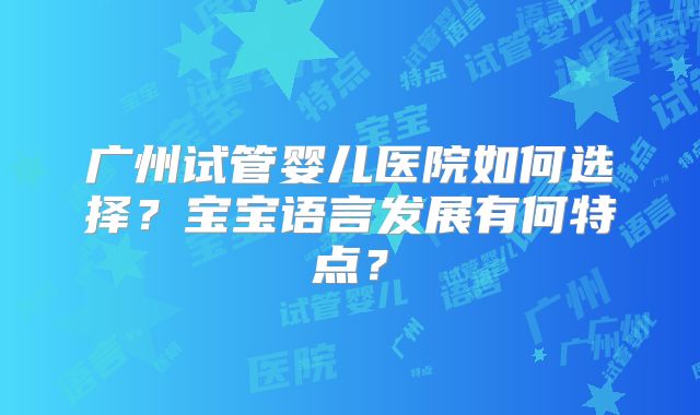 广州试管婴儿医院如何选择？宝宝语言发展有何特点？