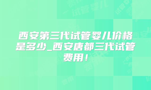 西安第三代试管婴儿价格是多少_西安唐都三代试管费用！