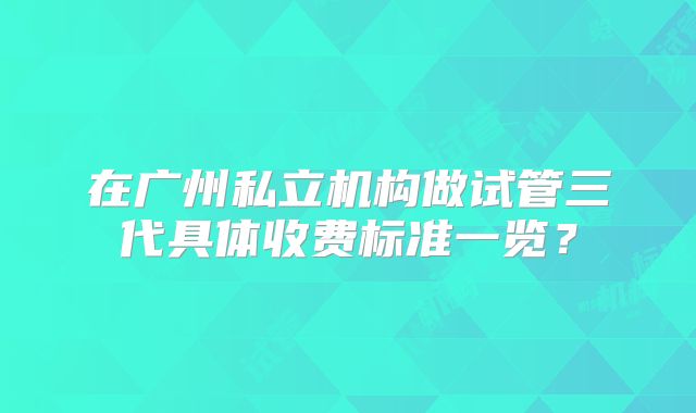 在广州私立机构做试管三代具体收费标准一览?