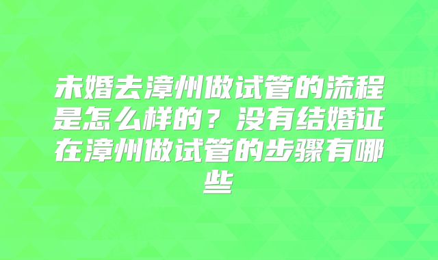 未婚去漳州做试管的流程是怎么样的？没有结婚证在漳州做试管的步骤有哪些