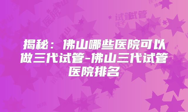 揭秘:佛山哪些医院可以做三代试管-佛山三代试管医院排名