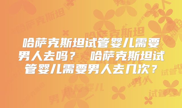 哈萨克斯坦试管婴儿需要男人去吗？ 哈萨克斯坦试管婴儿需要男人去几次？