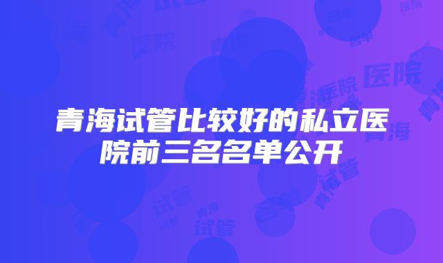 青海试管比较好的私立医院前三名名单公开