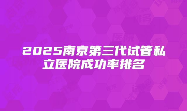 2025南京第三代试管私立医院成功率排名