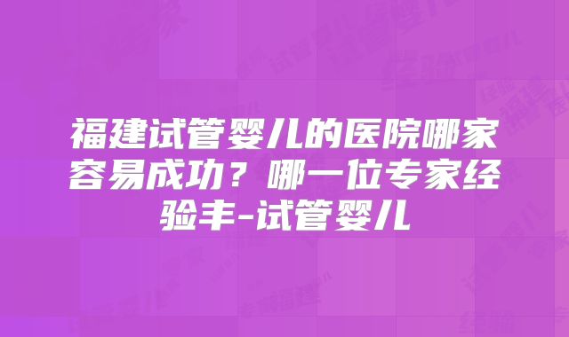 福建试管婴儿的医院哪家容易成功？哪一位专家经验丰-试管婴儿