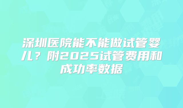 深圳医院能不能做试管婴儿？附2025试管费用和成功率数据