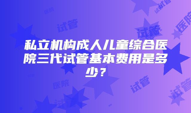 私立机构成人儿童综合医院三代试管基本费用是多少？