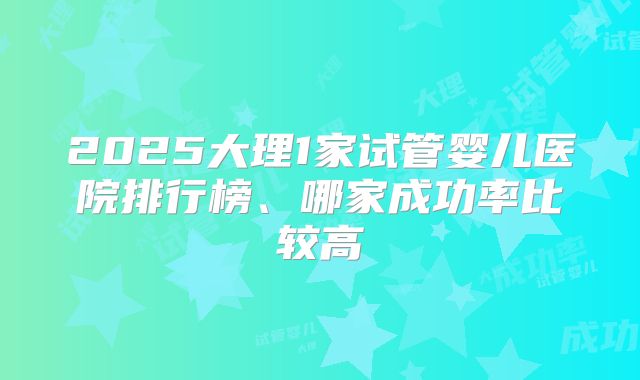 2025大理1家试管婴儿医院排行榜、哪家成功率比较高