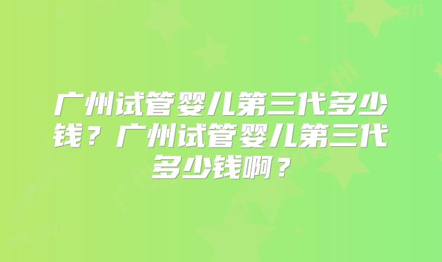 广州试管婴儿第三代多少钱？广州试管婴儿第三代多少钱啊？