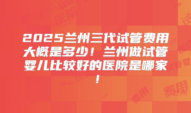 2025兰州三代试管费用大概是多少！兰州做试管婴儿比较好的医院是哪家！