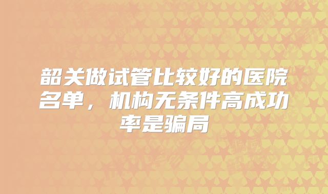 韶关做试管比较好的医院名单，机构无条件高成功率是骗局