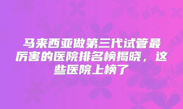 马来西亚做第三代试管最厉害的医院排名榜揭晓，这些医院上榜了