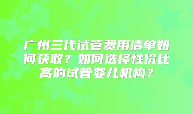 广州三代试管费用清单如何获取？如何选择性价比高的试管婴儿机构？