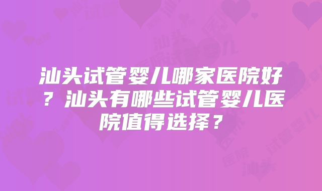 汕头试管婴儿哪家医院好？汕头有哪些试管婴儿医院值得选择？