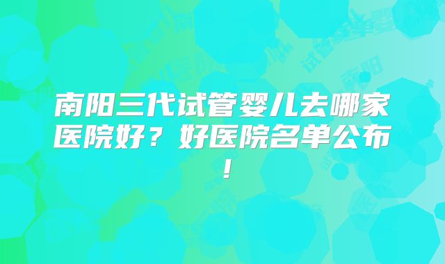 南阳三代试管婴儿去哪家医院好?好医院名单公布!