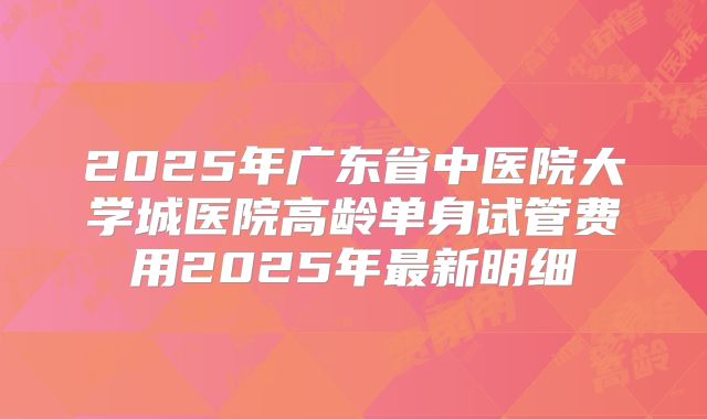 2025年广东省中医院大学城医院高龄单身试管费用2025年最新明细