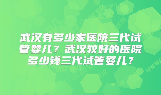 武汉有多少家医院三代试管婴儿?武汉较好的医院多少钱三代试管婴儿?