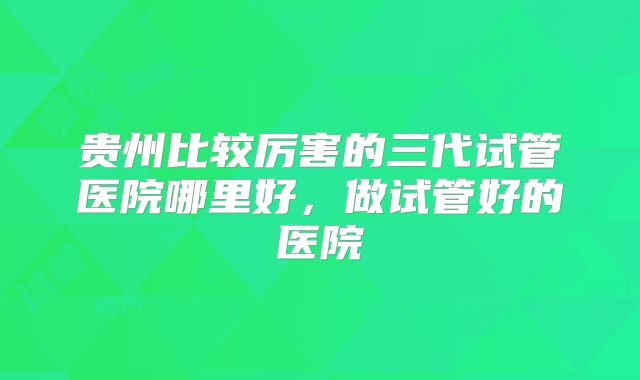 贵州比较厉害的三代试管医院哪里好,做试管好的医院