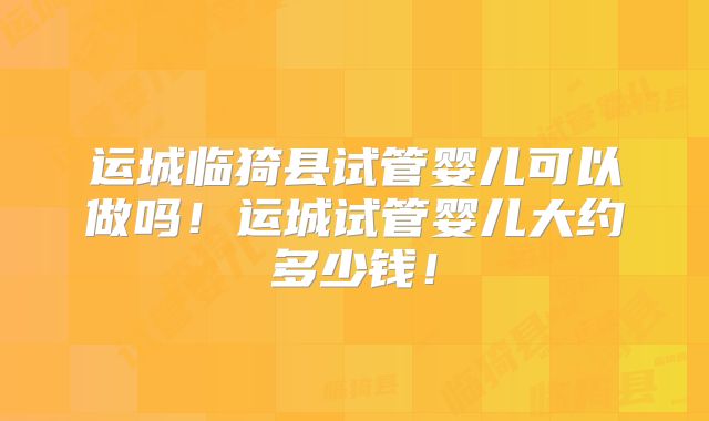 运城临猗县试管婴儿可以做吗!运城试管婴儿大约多少钱!