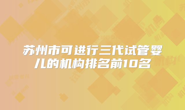 苏州市可进行三代试管婴儿的机构排名前10名