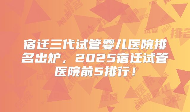宿迁三代试管婴儿医院排名出炉,2025宿迁试管医院前5排行!