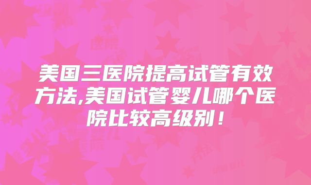美国三医院提高试管有效方法,美国试管婴儿哪个医院比较高级别！