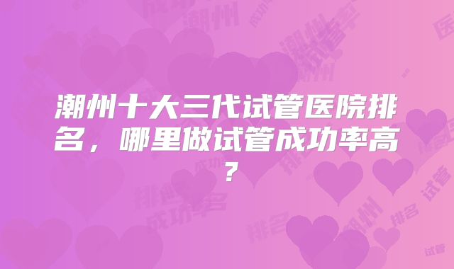 潮州十大三代试管医院排名，哪里做试管成功率高？