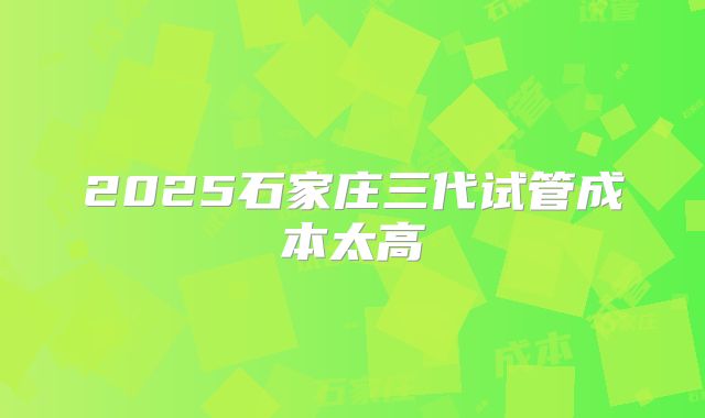 2025石家庄三代试管成本太高