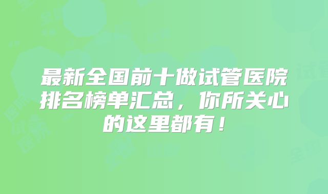 最新全国前十做试管医院排名榜单汇总，你所关心的这里都有！