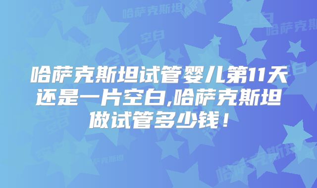 哈萨克斯坦试管婴儿第11天还是一片空白,哈萨克斯坦做试管多少钱！