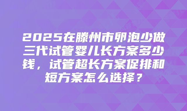 2025在滕州市卵泡少做三代试管婴儿长方案多少钱，试管超长方案促排和短方案怎么选择？
