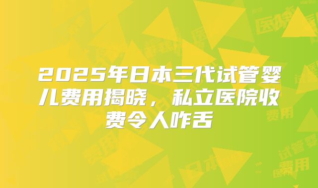 2025年日本三代试管婴儿费用揭晓，私立医院收费令人咋舌