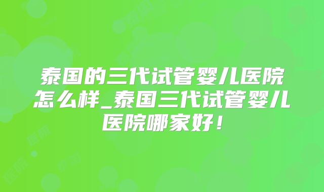 泰国的三代试管婴儿医院怎么样_泰国三代试管婴儿医院哪家好!