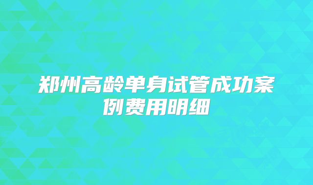 郑州高龄单身试管成功案例费用明细