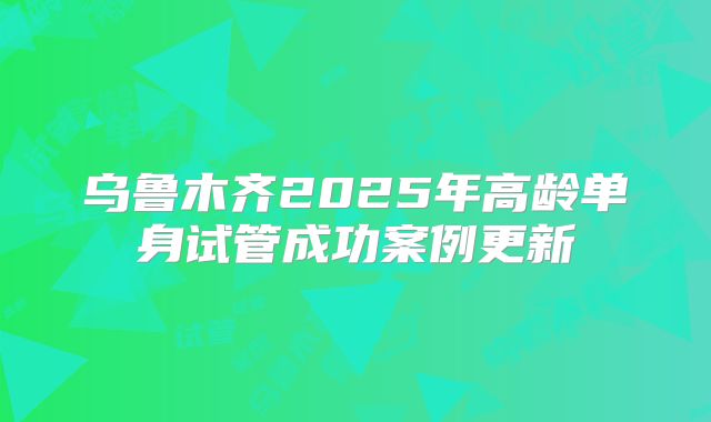 乌鲁木齐2025年高龄单身试管成功案例更新