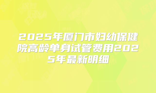 2025年厦门市妇幼保健院高龄单身试管费用2025年最新明细