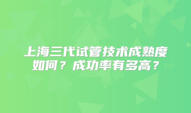 上海三代试管技术成熟度如何？成功率有多高？