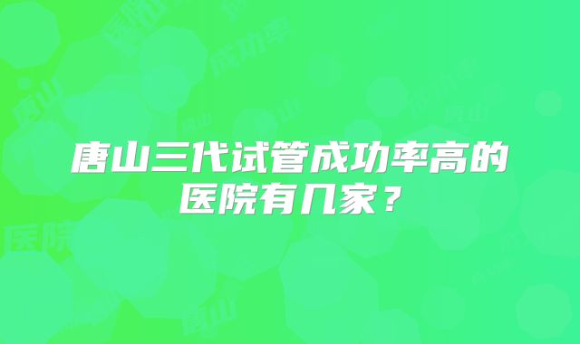 唐山三代试管成功率高的医院有几家？