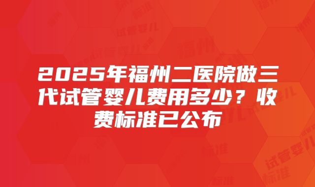 2025年福州二医院做三代试管婴儿费用多少?收费标准已公布