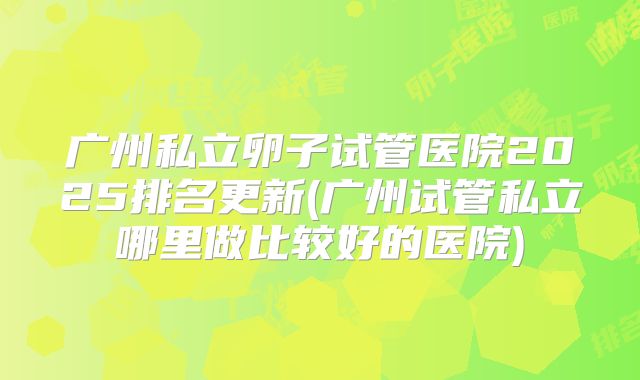 广州私立卵子试管医院2025排名更新(广州试管私立哪里做比较好的医院)
