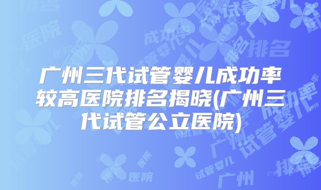 广州三代试管婴儿成功率较高医院排名揭晓(广州三代试管公立医院)