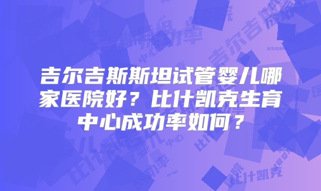 吉尔吉斯斯坦试管婴儿哪家医院好?比什凯克生育中心成功率如何?