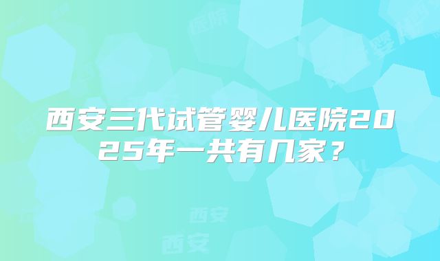 西安三代试管婴儿医院2025年一共有几家？