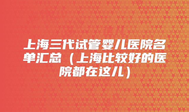 上海三代试管婴儿医院名单汇总（上海比较好的医院都在这儿）